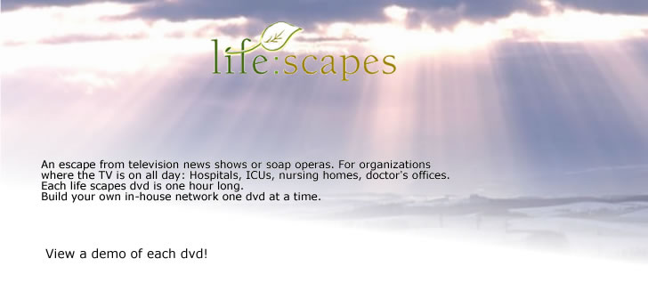 Welcome to life:scapes. An escape from television news shows or soap operas. For organizations where the TV is on all day: Hospitals, ICUs, nursing homes, doctor's offices. Each life scapes dvd is one hour long. Build your own in-house network one dvd at a time. View a demo of each dvd via the text links! 